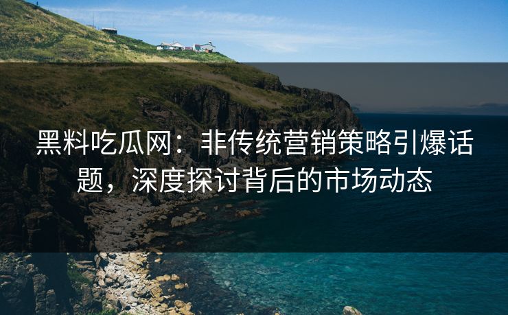 黑料吃瓜网：非传统营销策略引爆话题，深度探讨背后的市场动态
