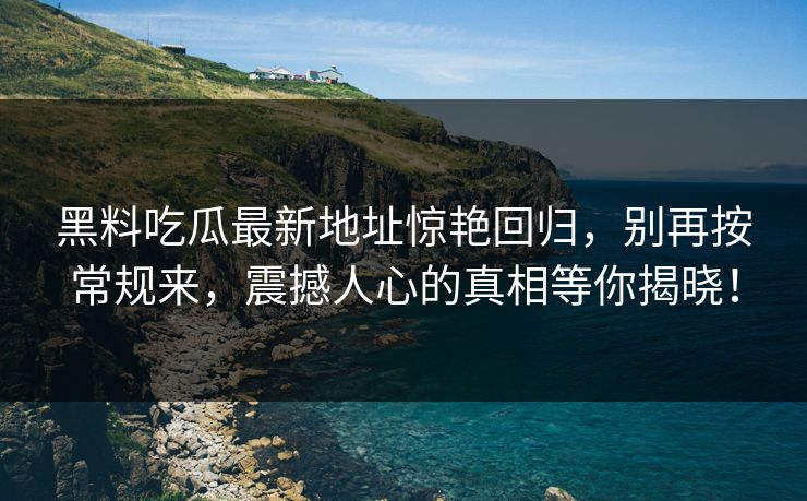 黑料吃瓜最新地址惊艳回归，别再按常规来，震撼人心的真相等你揭晓！