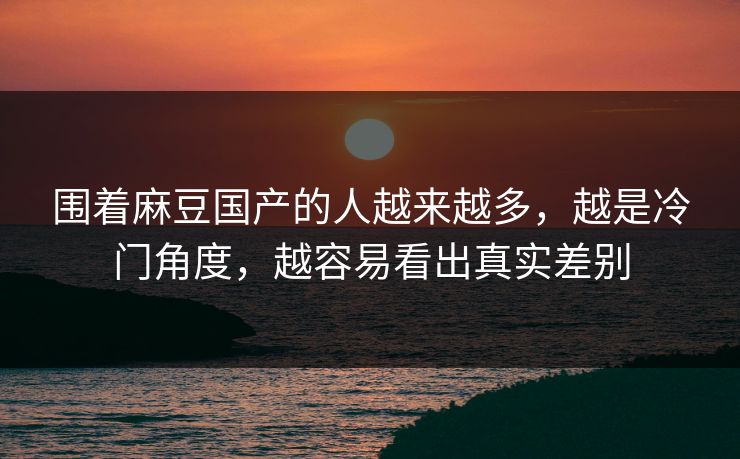 围着麻豆国产的人越来越多，越是冷门角度，越容易看出真实差别