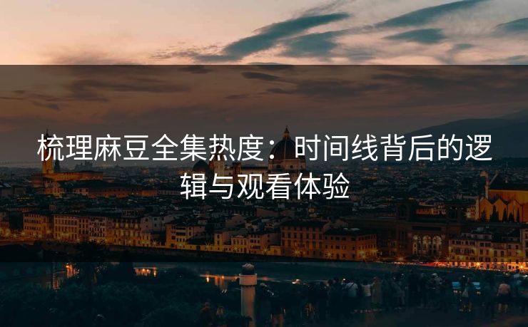 梳理麻豆全集热度：时间线背后的逻辑与观看体验
