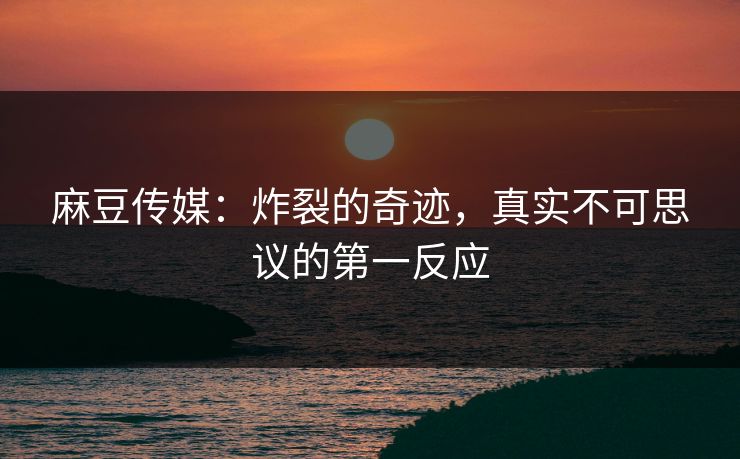 麻豆传媒：炸裂的奇迹，真实不可思议的第一反应