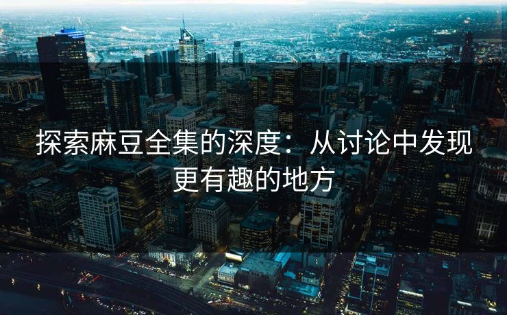 探索麻豆全集的深度：从讨论中发现更有趣的地方