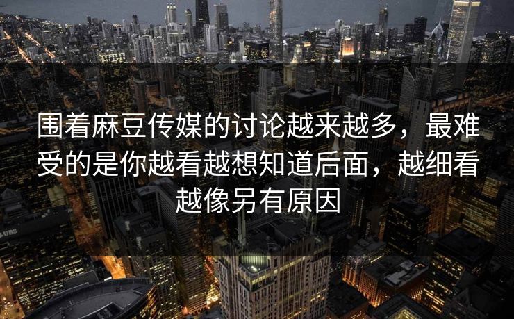 围着麻豆传媒的讨论越来越多，最难受的是你越看越想知道后面，越细看越像另有原因