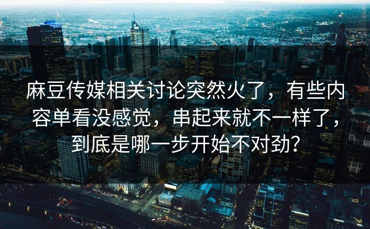 麻豆传媒相关讨论突然火了，有些内容单看没感觉，串起来就不一样了，到底是哪一步开始不对劲？