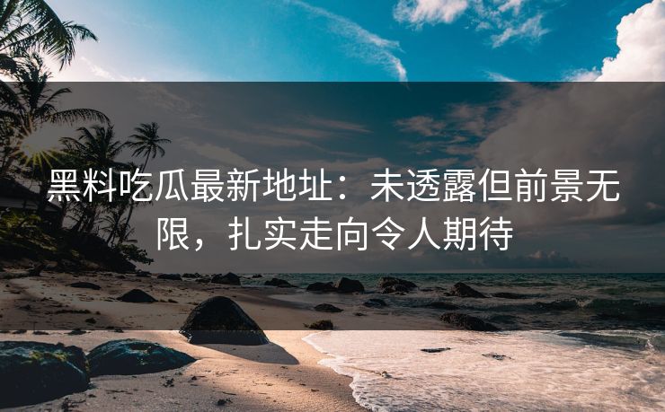 黑料吃瓜最新地址：未透露但前景无限，扎实走向令人期待