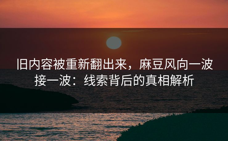 旧内容被重新翻出来，麻豆风向一波接一波：线索背后的真相解析