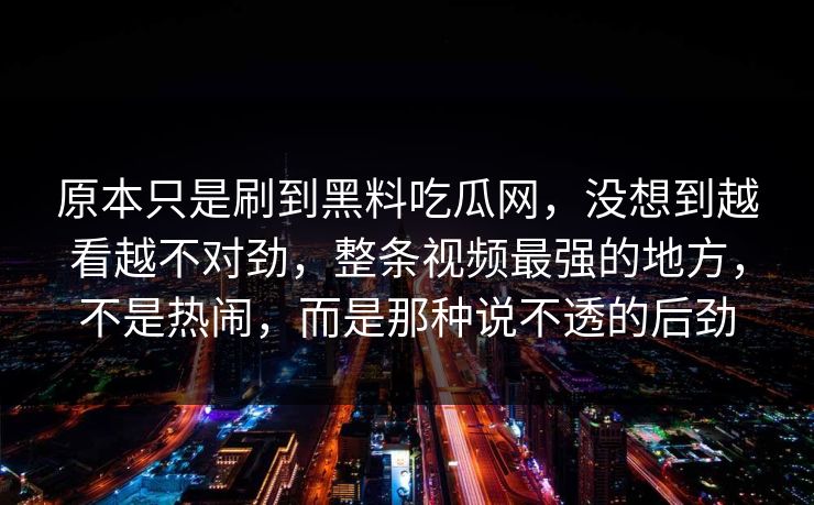 原本只是刷到黑料吃瓜网，没想到越看越不对劲，整条视频最强的地方，不是热闹，而是那种说不透的后劲