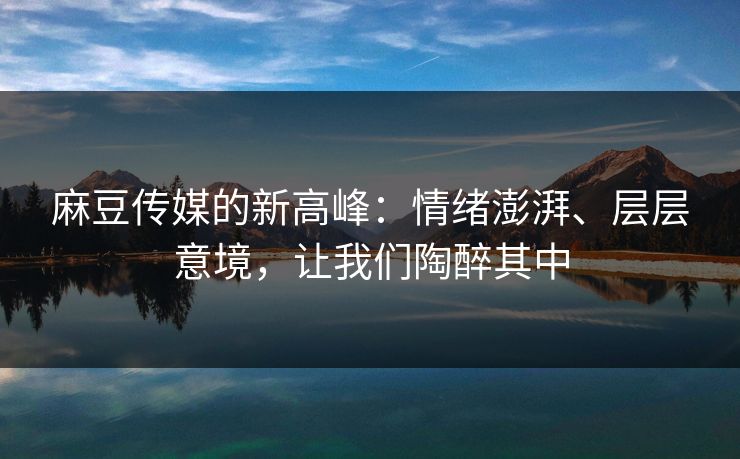 麻豆传媒的新高峰：情绪澎湃、层层意境，让我们陶醉其中