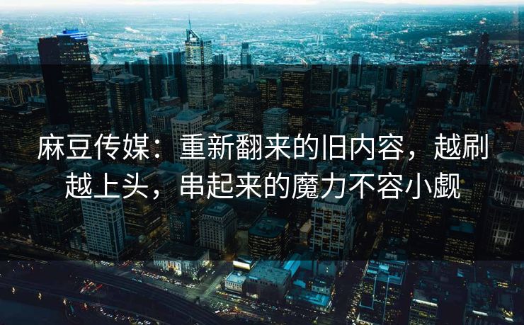 麻豆传媒：重新翻来的旧内容，越刷越上头，串起来的魔力不容小觑
