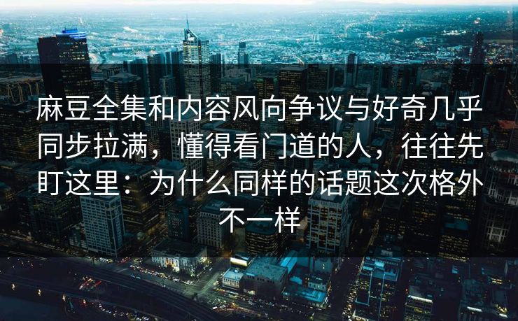 麻豆全集和内容风向争议与好奇几乎同步拉满，懂得看门道的人，往往先盯这里：为什么同样的话题这次格外不一样
