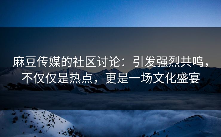 麻豆传媒的社区讨论：引发强烈共鸣，不仅仅是热点，更是一场文化盛宴
