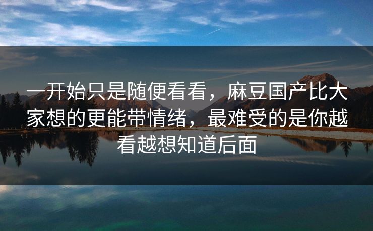 一开始只是随便看看，麻豆国产比大家想的更能带情绪，最难受的是你越看越想知道后面