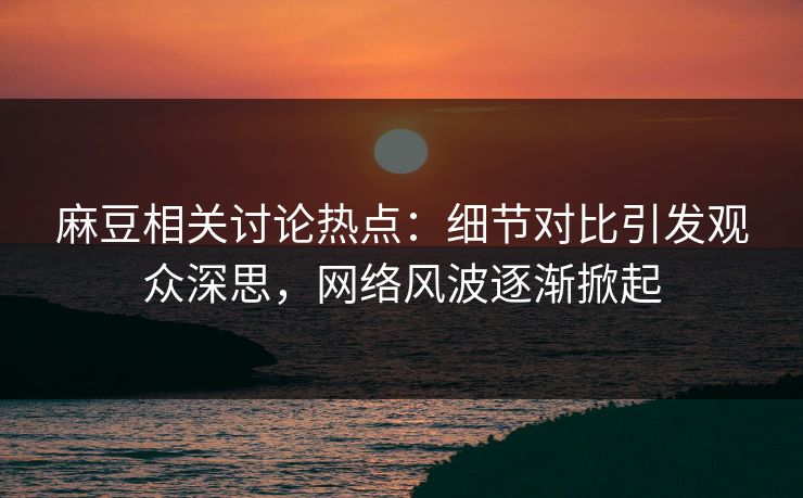 麻豆相关讨论热点：细节对比引发观众深思，网络风波逐渐掀起