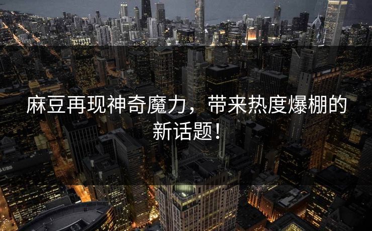 麻豆再现神奇魔力，带来热度爆棚的新话题！