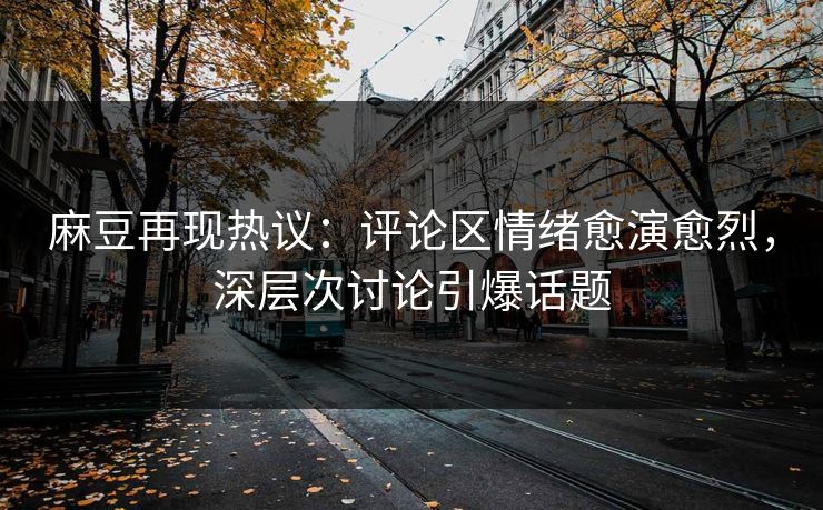 麻豆再现热议：评论区情绪愈演愈烈，深层次讨论引爆话题