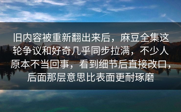 旧内容被重新翻出来后，麻豆全集这轮争议和好奇几乎同步拉满，不少人原本不当回事，看到细节后直接改口，后面那层意思比表面更耐琢磨