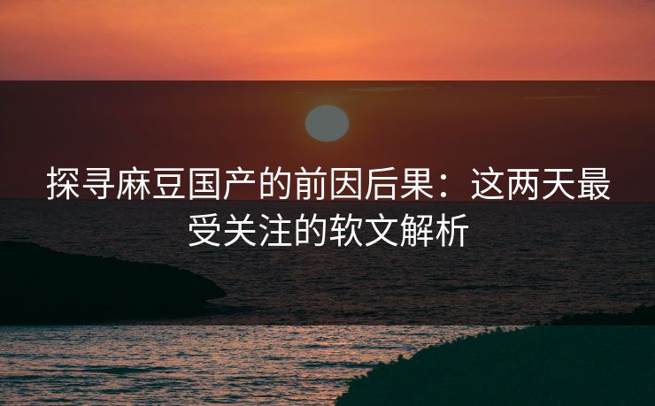 探寻麻豆国产的前因后果：这两天最受关注的软文解析