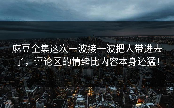 麻豆全集这次一波接一波把人带进去了，评论区的情绪比内容本身还猛！