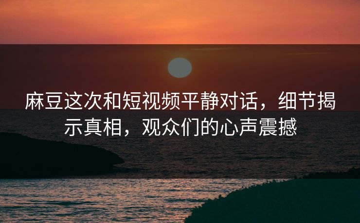 麻豆这次和短视频平静对话，细节揭示真相，观众们的心声震撼