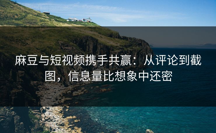 麻豆与短视频携手共赢：从评论到截图，信息量比想象中还密