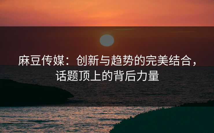 麻豆传媒：创新与趋势的完美结合，话题顶上的背后力量