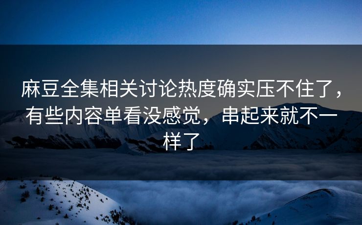 麻豆全集相关讨论热度确实压不住了，有些内容单看没感觉，串起来就不一样了