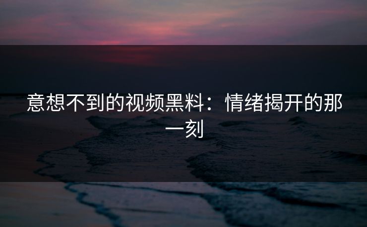 意想不到的视频黑料：情绪揭开的那一刻