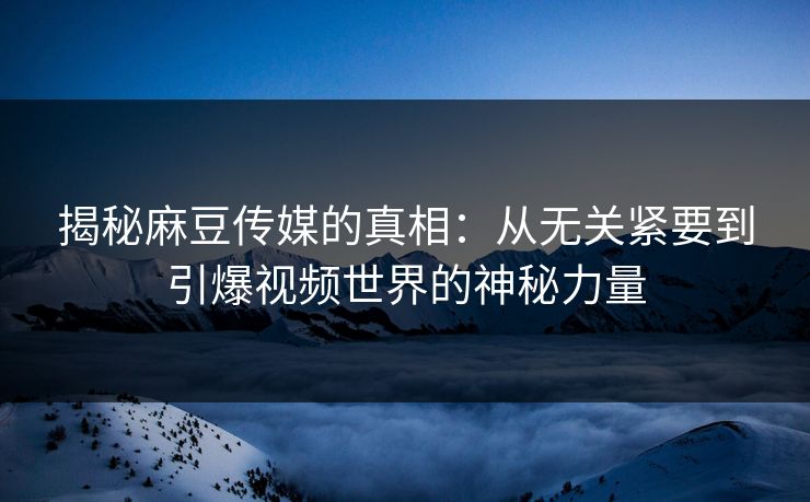 揭秘麻豆传媒的真相：从无关紧要到引爆视频世界的神秘力量