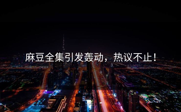 麻豆全集引发轰动，热议不止！