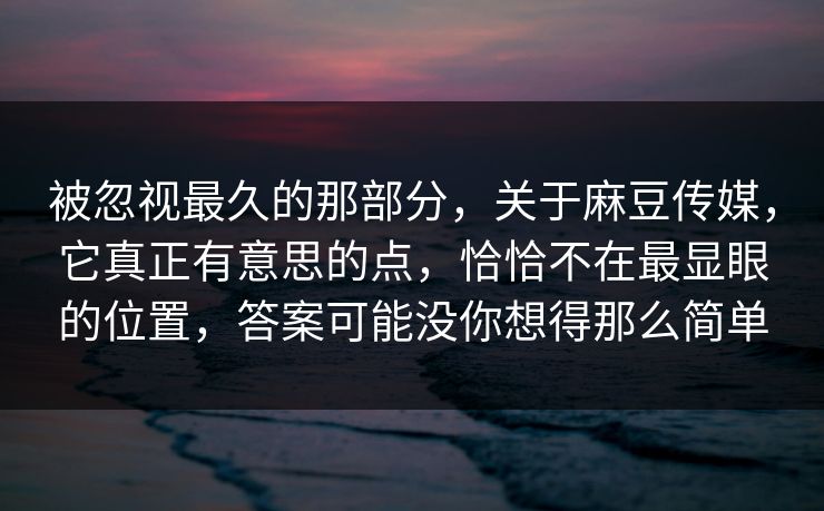 被忽视最久的那部分，关于麻豆传媒，它真正有意思的点，恰恰不在最显眼的位置，答案可能没你想得那么简单