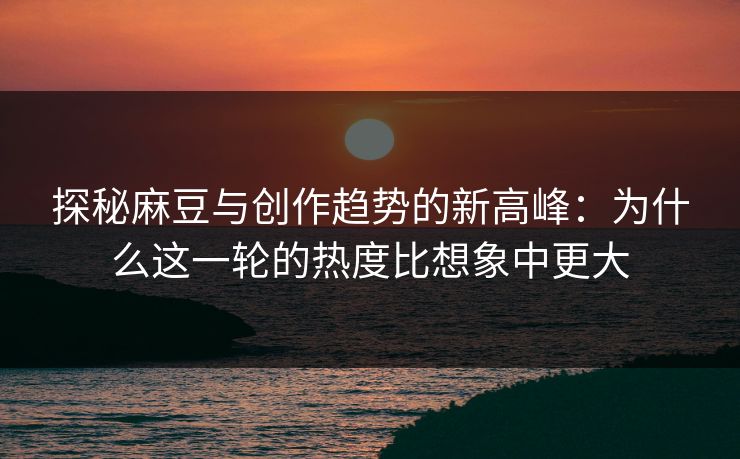探秘麻豆与创作趋势的新高峰：为什么这一轮的热度比想象中更大