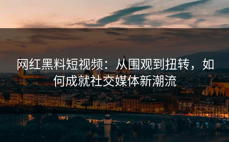 网红黑料短视频：从围观到扭转，如何成就社交媒体新潮流
